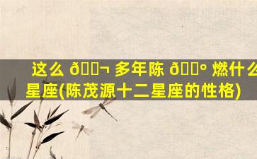 这么 🐬 多年陈 🐺 燃什么星座(陈茂源十二星座的性格)